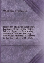 Biography of Martin Van Buren, President of the United States: With an Appendix Containing Selections from His Writings . with Other Valuable . H. Benton to the Convention of the State