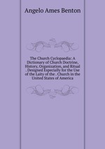 The Church Cyclopaedia: A Dictionary of Church Doctrine, History, Organization, and Ritual . Designed Especially for the Use of the Laity of the . Church in the United States of America