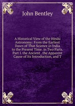 A Historical View of the Hindu Astronomy: From the Earliest Dawn of That Science in India to the Present Time. in Two Parts. Part I. the Ancient . the Apparent Cause of Its Introduction, and T