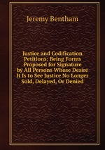 Justice and Codification Petitions: Being Forms Proposed for Signature by All Persons Whose Desire It Is to See Justice No Longer Sold, Delayed, Or Denied