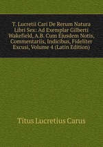T. Lucretii Cari De Rerum Natura Libri Sex: Ad Exemplar Gilberti Wakefield, A.B. Cum Ejusdem Notis, Commentariis, Indicibus, Fideliter Excusi, Volume 4 (Latin Edition)