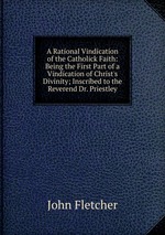 A Rational Vindication of the Catholick Faith: Being the First Part of a Vindication of Christ`s Divinity; Inscribed to the Reverend Dr. Priestley