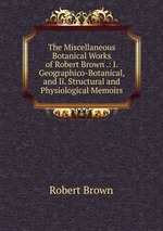 The Miscellaneous Botanical Works of Robert Brown .: I. Geographico-Botanical, and Ii. Structural and Physiological Memoirs