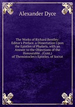 The Works of Richard Bentley: Editor`s Preface. a Dissertation Upon the Epistles of Phalaris. with an Answer to the Objections of the Honourable . (Cont.) of Themistocles`s Epistles. of Socrat
