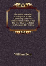 The Modern London Catalogue of Books . Containing the Books Published in London . Since the Year 1800 to October 1818 Compiled by W. Bent
