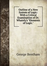 Outline of a New System of Logic: With a Critical Examination of Dr. Whately`s "Elements of Logic."