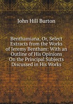 Benthamiana, Or, Select Extracts from the Works of Jeremy Bentham: With an Outline of His Opinions On the Principal Subjects Discussed in His Works