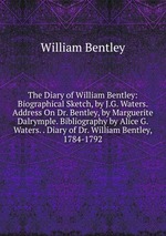 The Diary of William Bentley: Biographical Sketch, by J.G. Waters. Address On Dr. Bentley, by Marguerite Dalrymple. Bibliography by Alice G. Waters. . Diary of Dr. William Bentley, 1784-1792