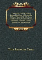 T. Lucretii Cari De Rerum Natura Libri Sex: Ad Exemplar Gilberti Wakefield, A.B. Cum Ejusdem Notis, Commentariis, Indicibus, Fideliter Excusi, Volume 1 (Latin Edition)