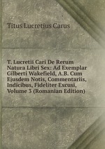 T. Lucretii Cari De Rerum Natura Libri Sex: Ad Exemplar Gilberti Wakefield, A.B. Cum Ejusdem Notis, Commentariis, Indicibus, Fideliter Excusi, Volume 3 (Romanian Edition)