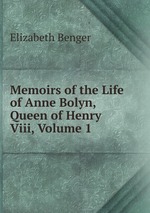 Memoirs of the Life of Anne Bolyn, Queen of Henry Viii, Volume 1