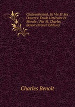 Chateaubriand, Sa Vie Et Ses Oeuvres: tude Littraire Et Morale / Par M. Charles Benoit (French Edition)