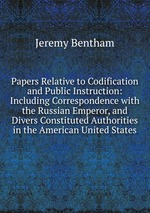 Papers Relative to Codification and Public Instruction: Including Correspondence with the Russian Emperor, and Divers Constituted Authorities in the American United States