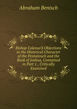 Bishop Colenso`S Objections to the Historical Character of the Pentateuch and the Book of Joshua, Contained in Part 1., Critically Examined