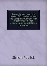 A paraphrase upon the books of Ecclesiastes, and the Song of Solomon, with arguments to each chapter, and annotations thereupon