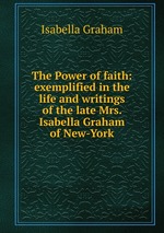 The Power of faith: exemplified in the life and writings of the late Mrs. Isabella Graham of New-York