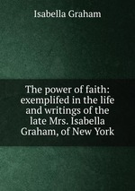 The power of faith: exemplifed in the life and writings of the late Mrs. Isabella Graham, of New York