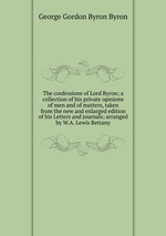 The confessions of Lord Byron; a collection of his private opinions of men and of matters, taken from the new and enlarged edition of his Letters and journals; arranged by W.A. Lewis Bettany