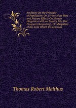 An Essay On the Principle of Population: Or, a View of Its Past and Present Effects On Human Happiness with an Inquiry Into Our Prospects Respecting . Or Mitigation of the Evils Which It Occasions