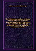 The Philippine situation: testimony and statements of witnesses, American and foreign, concerning: 1st. Conduct of our army. 2d. Reconcentration. 3d. . and effect of American withdra