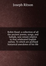 Robin Hood: a collection of all the ancient poems, songs, and ballads, now extant relative to that celebrated English outlaw. To which are prefixed historical anecdotes of his life