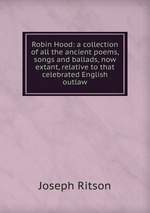 Robin Hood: a collection of all the ancient poems, songs and ballads, now extant, relative to that celebrated English outlaw
