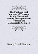 The First and Last Journeys of Thoreau: Lately Discovered Among His Unpublished Journals and Manuscripts, Volume 1