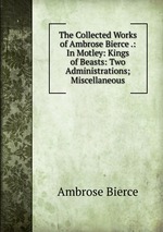 The Collected Works of Ambrose Bierce .: In Motley: Kings of Beasts: Two Administrations; Miscellaneous