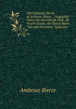 The Collected Works of Ambrose Bierce .: Negligible Tales. the Parenticide Club. the Fourth Estate. the Ocean Wave. "On with the Dance" Epigrams