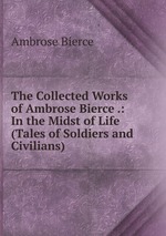 The Collected Works of Ambrose Bierce .: In the Midst of Life (Tales of Soldiers and Civilians)