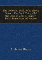 The Collected Works of Ambrose Bierce .: Can Such Things Be?  the Ways of Ghosts. Soldier-Folk.  Some Haunted Houses