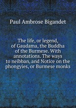 The life, or legend, of Gaudama, the Buddha of the Burmese. With annotations. The ways to neibban, and Notice on the phongyies, or Burmese monks