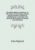 The philosophical wanderers; or, The history of the Roman tribune, and the priestess of Minerva: exhibiting the vicissitudes that diversify the fortunes of nations and individuals