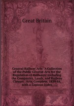 General Railway Acts: A Collection of the Public General Acts for the Regulation of Railways; Including the Companies, Lands, and Railway Clauses . Acts, Complete, 1830-84, with a Copious Index