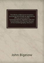 The Works of Benjamin Franklin: Including the Private As Well As the Official and Scientific Correspondence Together with the Unmutilated and Correct Version of the Autobiography, Volume 3