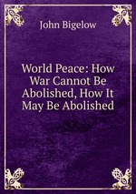 World Peace: How War Cannot Be Abolished, How It May Be Abolished