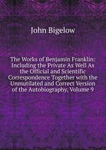 The Works of Benjamin Franklin: Including the Private As Well As the Official and Scientific Correspondence Together with the Unmutilated and Correct Version of the Autobiography, Volume 9