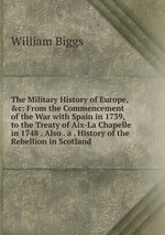 The Military History of Europe, &c: From the Commencement of the War with Spain in 1739, to the Treaty of Aix-La Chapelle in 1748 . Also . a . History of the Rebellion in Scotland