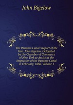 The Panama Canal: Report of the Hon. John Bigelow, Delegated by the Chamber of Commerce of New York to Assist at the Inspection of the Panama Canal in February, 1886, Volume 1