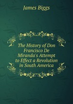 The History of Don Francisco De Miranda`s Attempt to Effect a Revolution in South America