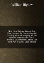 New Latin Primer: Containing, First, Lessons for Construing and Parsing, Which Exemplify All the Rules of Adam`s Latin Syntax; Second, Extracts from . Third, the First Part of Lyne`s Latin Primer