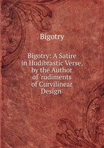 Bigotry: A Satire in Hudibrastic Verse, by the Author of `rudiments of Curvilinear Design`