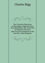 The Christian Platonists of Alexandria: Eight Lectures Preached Before the University of Oxford in the Year 1886 On the Foundation of the Late Rev. John Bampton