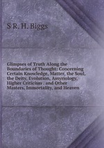 Glimpses of Truth Along the Boundaries of Thought: Concerning Certain Knowledge, Matter, the Soul, the Deity, Evolution, Assyriology, Higher Criticism . and Other Masters, Immortality, and Heaven