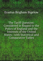 The Tariff Question: Considered in Regard to the Policy of England and the Interests of the United States ; with Statistical and Comparative Tables