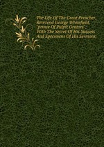 The Life Of The Great Preacher, Reverend George Whitefield, "prince Of Pulpit Orators": With The Secret Of His Success And Specimens Of His Sermons,