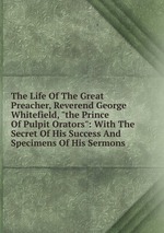 The Life Of The Great Preacher, Reverend George Whitefield, "the Prince Of Pulpit Orators": With The Secret Of His Success And Specimens Of His Sermons