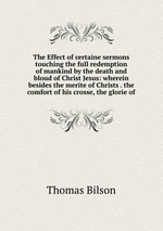 The Effect of certaine sermons touching the full redemption of mankind by the death and bloud of Christ Jesus: wherein besides the merite of Christs . the comfort of his crosse, the glorie of