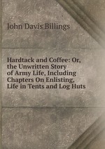Hardtack and Coffee: Or, the Unwritten Story of Army Life, Including Chapters On Enlisting, Life in Tents and Log Huts