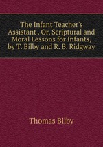 The Infant Teacher`s Assistant . Or, Scriptural and Moral Lessons for Infants, by T. Bilby and R. B. Ridgway